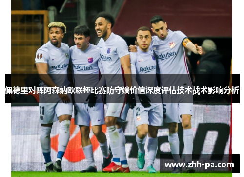 佩德里对阵阿森纳欧联杯比赛防守端价值深度评估技术战术影响分析