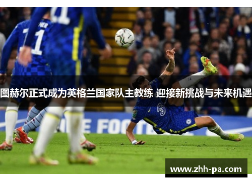 图赫尔正式成为英格兰国家队主教练 迎接新挑战与未来机遇