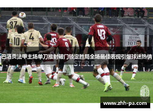 巴洛贡法甲主场单刀推射破门锁定胜局全场最佳表现引爆球迷热情