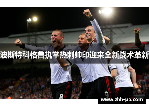 波斯特科格鲁执掌热刺帅印迎来全新战术革新