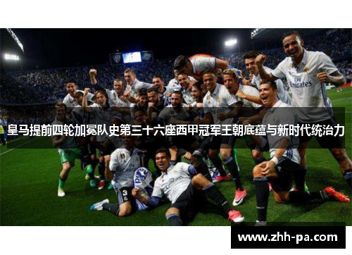 皇马提前四轮加冕队史第三十六座西甲冠军王朝底蕴与新时代统治力