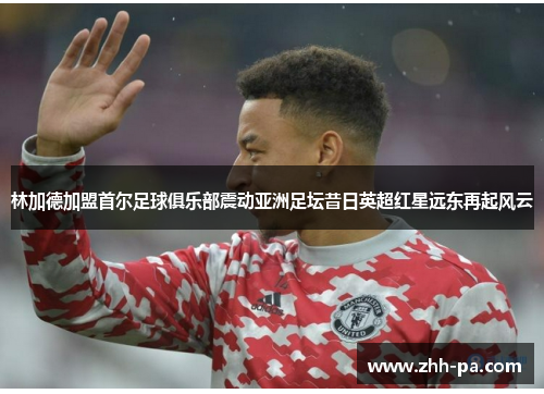 林加德加盟首尔足球俱乐部震动亚洲足坛昔日英超红星远东再起风云 林加德加盟首尔足球俱乐部震动亚洲足坛昔日英超红星远东再起风云