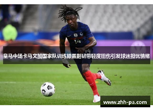皇马中场卡马文加国家队训练膝盖副韧带轻度扭伤引发球迷担忧情绪 皇马中场卡马文加国家队训练膝盖副韧带轻度扭伤引发球迷担忧情绪