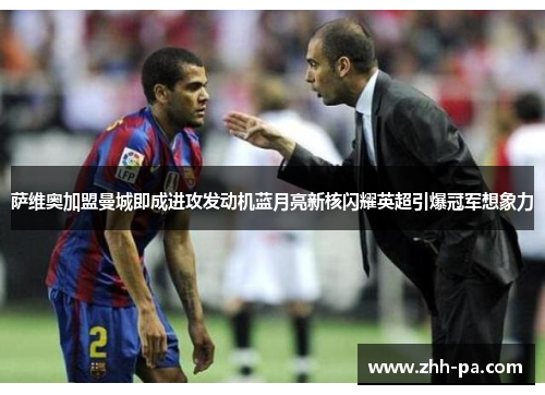 萨维奥加盟曼城即成进攻发动机蓝月亮新核闪耀英超引爆冠军想象力